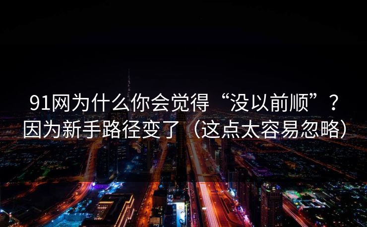 91网为什么你会觉得“没以前顺”？因为新手路径变了（这点太容易忽略）