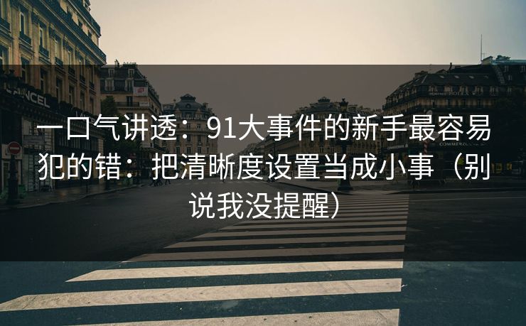 一口气讲透：91大事件的新手最容易犯的错：把清晰度设置当成小事（别说我没提醒）