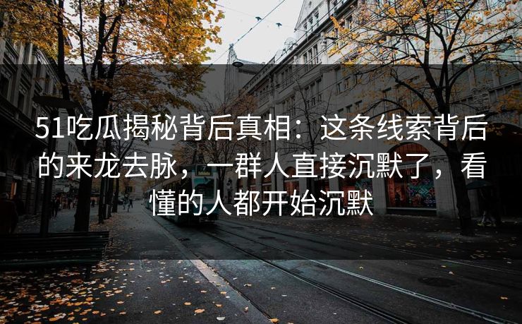 51吃瓜揭秘背后真相:这条线索背后的来龙去脉,一群人直接沉默了,看懂的人都开始沉默 51吃瓜揭秘背后真相:这条线索背后的来龙去脉,一群人直接沉默了,看懂的人都开始沉默